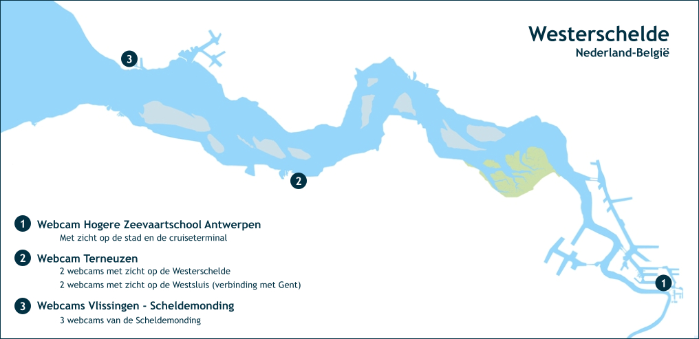 Westerschelde Nederland-België 1 2 3 Webcam Hogere Zeevaartschool Antwerpen 1 2 Webcam Terneuzen 3 Webcams Vlissingen - Scheldemonding Met zicht op de stad en de cruiseterminal 2 webcams met zicht op de Westerschelde 3 webcams van de Scheldemonding 2 webcams met zicht op de Westsluis (verbinding met Gent)