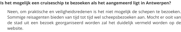 Is het mogelijk een cruiseschip te bezoeken als het aangemeerd ligt in Antwerpen? Neen, om praktische en veiligheidsredenen is het niet mogelijk de schepen te bezoeken. Sommige reisagenten bieden van tijd tot tijd wel scheepsbezoeken aan. Mocht er ooit van de stad uit een bezoek georganiseerd worden zal het duidelijk vermeld worden op de website.