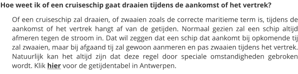 Hoe weet ik of een cruiseschip gaat draaien tijdens de aankomst of het vertrek? Of een cruiseschip zal draaien, of zwaaien zoals de correcte maritieme term is, tijdens de aankomst of het vertrek hangt af van de getijden. Normaal gezien zal een schip altijd afmeren tegen de stroom in. Dat wil zeggen dat een schip dat aankomt bij opkomende tij zal zwaaien, maar bij afgaand tij zal gewoon aanmeren en pas zwaaien tijdens het vertrek. Natuurlijk kan het altijd zijn dat deze regel door speciale omstandigheden gebroken wordt. Klik hier voor de getijdentabel in Antwerpen.