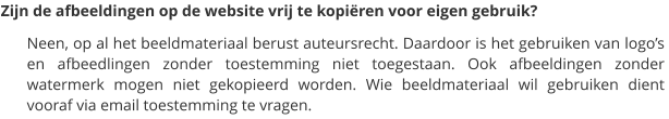 Zijn de afbeeldingen op de website vrij te kopiëren voor eigen gebruik? Neen, op al het beeldmateriaal berust auteursrecht. Daardoor is het gebruiken van logo’s en afbeedlingen zonder toestemming niet toegestaan. Ook afbeeldingen zonder watermerk mogen niet gekopieerd worden. Wie beeldmateriaal wil gebruiken dient  vooraf via email toestemming te vragen.