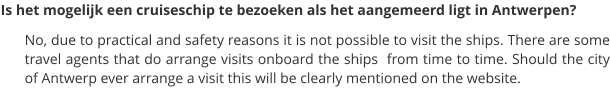 Is het mogelijk een cruiseschip te bezoeken als het aangemeerd ligt in Antwerpen? No, due to practical and safety reasons it is not possible to visit the ships. There are some travel agents that do arrange visits onboard the ships  from time to time. Should the city of Antwerp ever arrange a visit this will be clearly mentioned on the website.