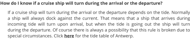 How do I know if a cruise ship will turn during the arrival or the departure? If a cruise ship will turn during the arrival or the departure depends on the tide. Normally a ship will always dock against the current. That means that a ship that arrives during incoming tide will turn upon arrival, but when the tide is going out the ship will turn during the departure. Of course there is always a possibility that this rule is broken due to special circumstances. Click here for the tide table of Antwerp.